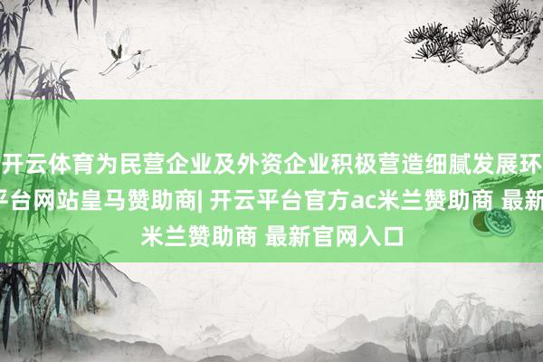 开云体育为民营企业及外资企业积极营造细腻发展环境-开云平台网站皇马赞助商| 开云平台官方ac米兰赞助商 最新官网入口