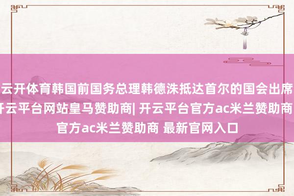 云开体育韩国前国务总理韩德洙抵达首尔的国会出席新闻发布会-开云平台网站皇马赞助商| 开云平台官方ac米兰赞助商 最新官网入口