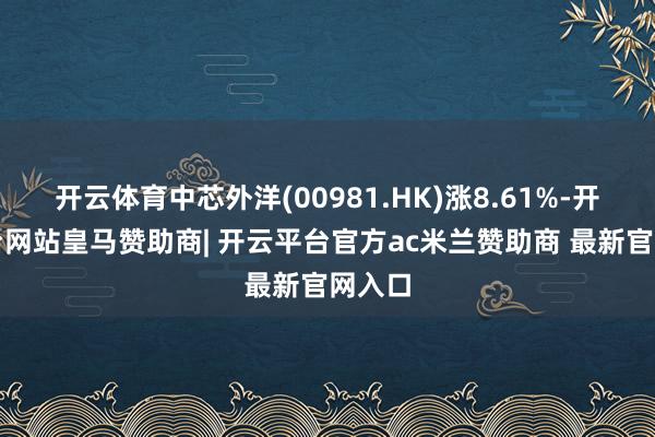 开云体育中芯外洋(00981.HK)涨8.61%-开云平台网站皇马赞助商| 开云平台官方ac米兰赞助商 最新官网入口