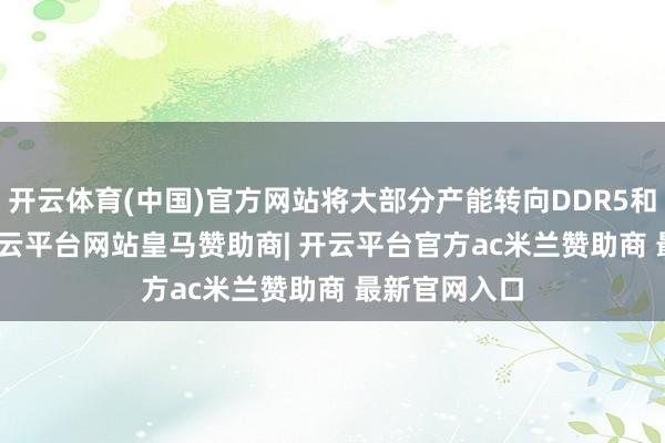 开云体育(中国)官方网站将大部分产能转向DDR5和LPDDR5-开云平台网站皇马赞助商| 开云平台官方ac米兰赞助商 最新官网入口