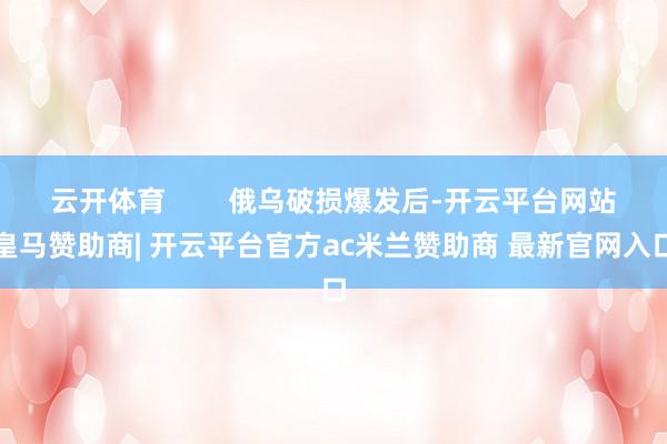 云开体育        俄乌破损爆发后-开云平台网站皇马赞助商| 开云平台官方ac米兰赞助商 最新官网入口