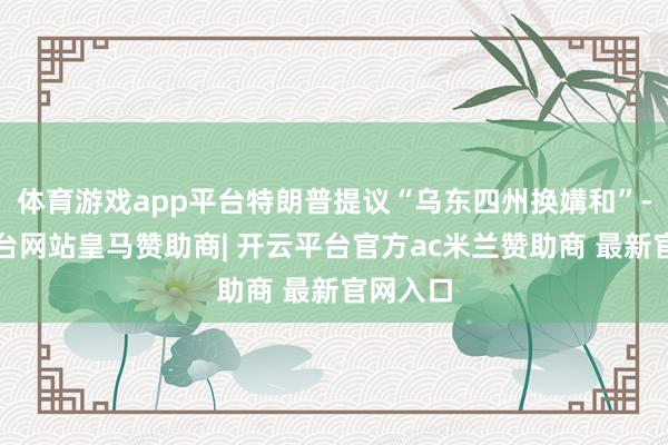 体育游戏app平台特朗普提议“乌东四州换媾和”-开云平台网站皇马赞助商| 开云平台官方ac米兰赞助商 最新官网入口