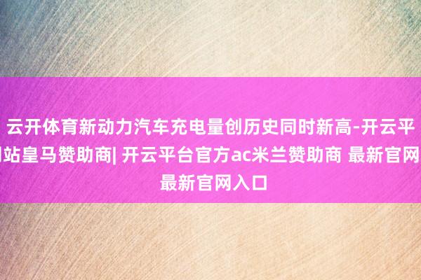 云开体育新动力汽车充电量创历史同时新高-开云平台网站皇马赞助商| 开云平台官方ac米兰赞助商 最新官网入口