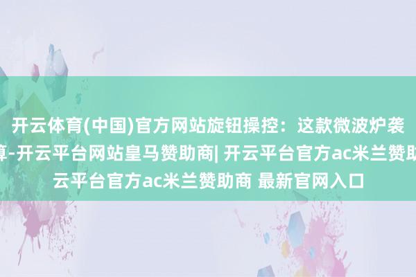 开云体育(中国)官方网站旋钮操控：这款微波炉袭取旋钮式操作打算-开云平台网站皇马赞助商| 开云平台官方ac米兰赞助商 最新官网入口