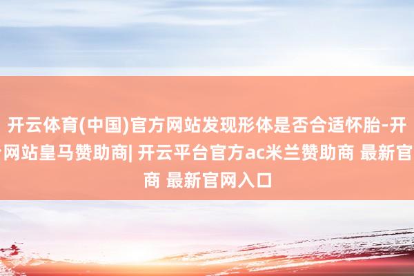 开云体育(中国)官方网站发现形体是否合适怀胎-开云平台网站皇马赞助商| 开云平台官方ac米兰赞助商 最新官网入口