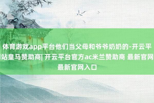 体育游戏app平台他们当父母和爷爷奶奶的-开云平台网站皇马赞助商| 开云平台官方ac米兰赞助商 最新官网入口