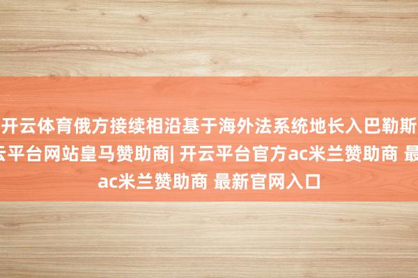 开云体育俄方接续相沿基于海外法系统地长入巴勒斯坦问题-开云平台网站皇马赞助商| 开云平台官方ac米兰赞助商 最新官网入口