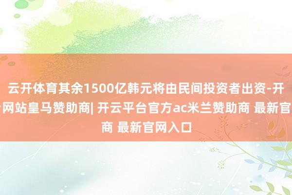 云开体育其余1500亿韩元将由民间投资者出资-开云平台网站皇马赞助商| 开云平台官方ac米兰赞助商 最新官网入口