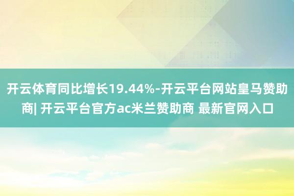 开云体育同比增长19.44%-开云平台网站皇马赞助商| 开云平台官方ac米兰赞助商 最新官网入口