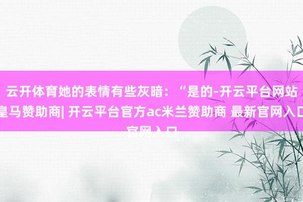 云开体育她的表情有些灰暗：“是的-开云平台网站皇马赞助商| 开云平台官方ac米兰赞助商 最新官网入口