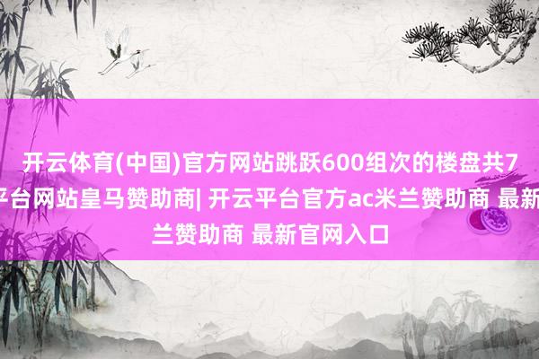 开云体育(中国)官方网站跳跃600组次的楼盘共7个-开云平台网站皇马赞助商| 开云平台官方ac米兰赞助商 最新官网入口