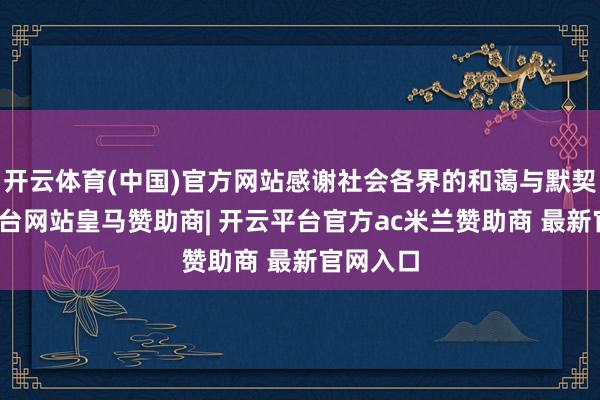 开云体育(中国)官方网站感谢社会各界的和蔼与默契-开云平台网站皇马赞助商| 开云平台官方ac米兰赞助商 最新官网入口