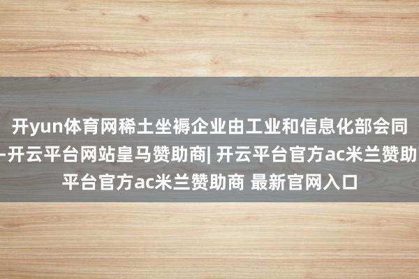 开yun体育网稀土坐褥企业由工业和信息化部会同当然资源部细目-开云平台网站皇马赞助商| 开云平台官方ac米兰赞助商 最新官网入口