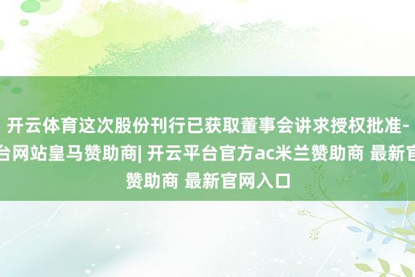 开云体育这次股份刊行已获取董事会讲求授权批准-开云平台网站皇马赞助商| 开云平台官方ac米兰赞助商 最新官网入口