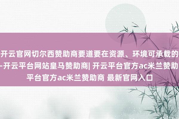 开云官网切尔西赞助商要道要在资源、环境可承载的前提下取用有节-开云平台网站皇马赞助商| 开云平台官方ac米兰赞助商 最新官网入口