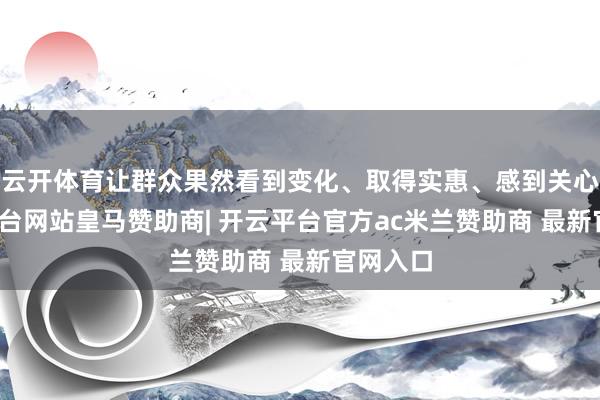 云开体育让群众果然看到变化、取得实惠、感到关心-开云平台网站皇马赞助商| 开云平台官方ac米兰赞助商 最新官网入口