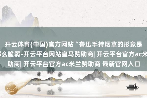 开云体育(中国)官方网站“鲁迅手持烟草的形象是经典”“受众并莫得那么脆弱-开云平台网站皇马赞助商| 开云平台官方ac米兰赞助商 最新官网入口