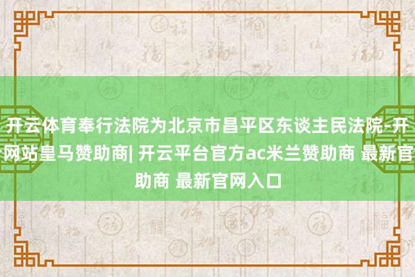 开云体育奉行法院为北京市昌平区东谈主民法院-开云平台网站皇马赞助商| 开云平台官方ac米兰赞助商 最新官网入口