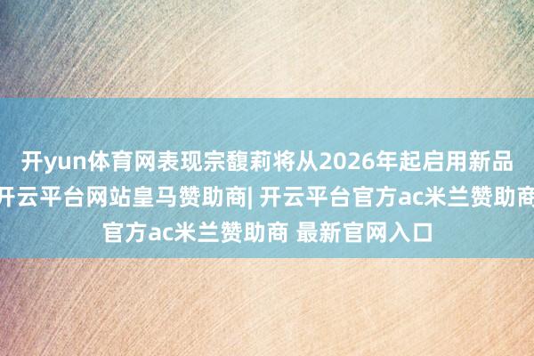 开yun体育网表现宗馥莉将从2026年起启用新品牌“娃小宗”-开云平台网站皇马赞助商| 开云平台官方ac米兰赞助商 最新官网入口