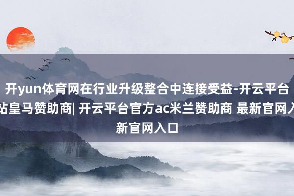 开yun体育网在行业升级整合中连接受益-开云平台网站皇马赞助商| 开云平台官方ac米兰赞助商 最新官网入口