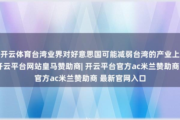 开云体育台湾业界对好意思国可能减弱台湾的产业上风忧心忡忡-开云平台网站皇马赞助商| 开云平台官方ac米兰赞助商 最新官网入口