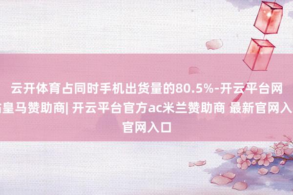 云开体育占同时手机出货量的80.5%-开云平台网站皇马赞助商| 开云平台官方ac米兰赞助商 最新官网入口