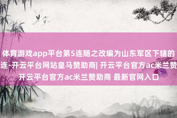 体育游戏app平台第5连随之改编为山东军区下辖的鲁中军区第1团第5连-开云平台网站皇马赞助商| 开云平台官方ac米兰赞助商 最新官网入口