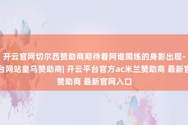 开云官网切尔西赞助商期待着阿谁闇练的身影出现-开云平台网站皇马赞助商| 开云平台官方ac米兰赞助商 最新官网入口