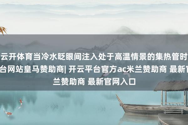 云开体育当冷水眨眼间注入处于高温情景的集热管时-开云平台网站皇马赞助商| 开云平台官方ac米兰赞助商 最新官网入口