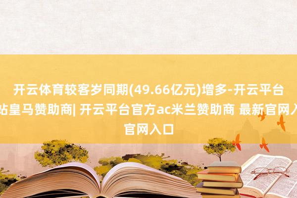 开云体育较客岁同期(49.66亿元)增多-开云平台网站皇马赞助商| 开云平台官方ac米兰赞助商 最新官网入口