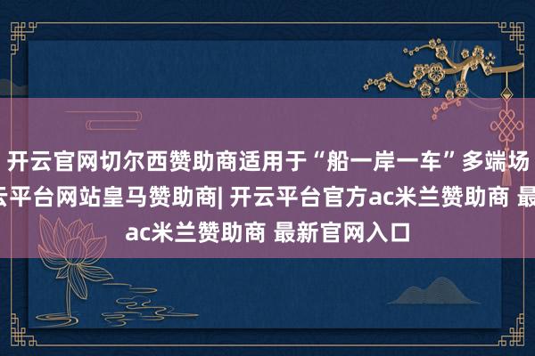 开云官网切尔西赞助商适用于“船一岸一车”多端场景使用-开云平台网站皇马赞助商| 开云平台官方ac米兰赞助商 最新官网入口