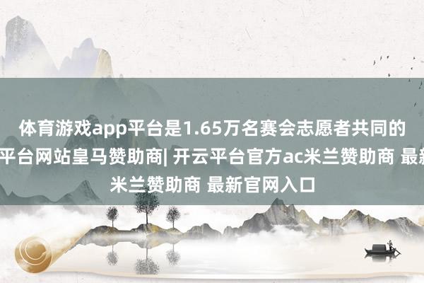 体育游戏app平台是1.65万名赛会志愿者共同的昵称-开云平台网站皇马赞助商| 开云平台官方ac米兰赞助商 最新官网入口