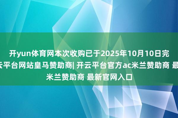 开yun体育网本次收购已于2025年10月10日完成交割-开云平台网站皇马赞助商| 开云平台官方ac米兰赞助商 最新官网入口