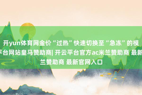 开yun体育网金价“过热”快速切换至“急冻”的模式-开云平台网站皇马赞助商| 开云平台官方ac米兰赞助商 最新官网入口