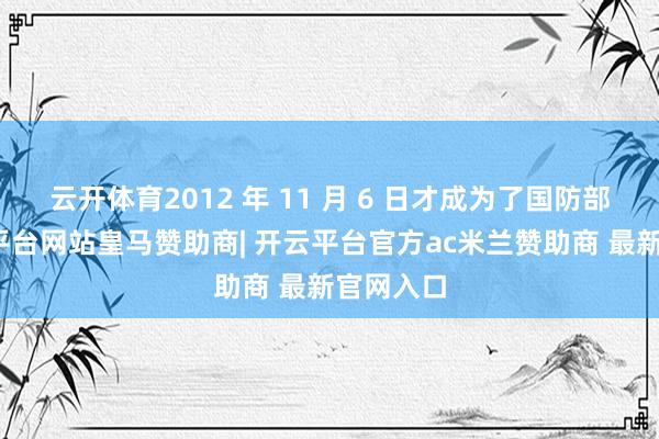 云开体育2012 年 11 月 6 日才成为了国防部长-开云平台网站皇马赞助商| 开云平台官方ac米兰赞助商 最新官网入口