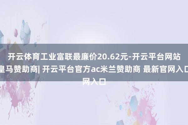 开云体育工业富联最廉价20.62元-开云平台网站皇马赞助商| 开云平台官方ac米兰赞助商 最新官网入口