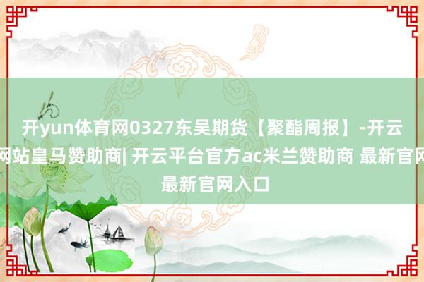 开yun体育网0327东吴期货【聚酯周报】-开云平台网站皇马赞助商| 开云平台官方ac米兰赞助商 最新官网入口