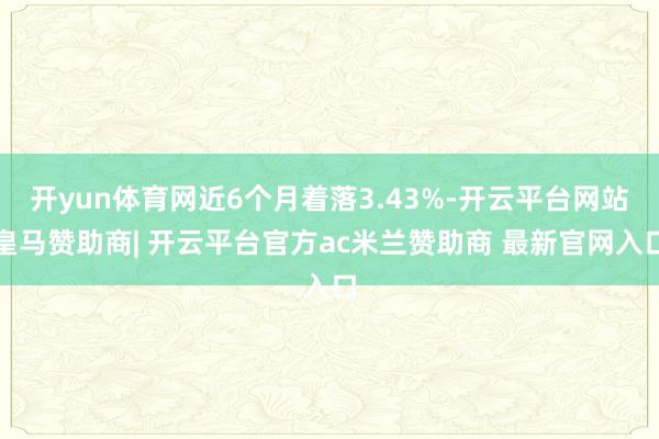 开yun体育网近6个月着落3.43%-开云平台网站皇马赞助商| 开云平台官方ac米兰赞助商 最新官网入口