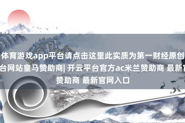 体育游戏app平台请点击这里此实质为第一财经原创-开云平台网站皇马赞助商| 开云平台官方ac米兰赞助商 最新官网入口
