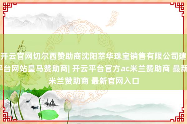 开云官网切尔西赞助商沈阳萃华珠宝销售有限公司建树-开云平台网站皇马赞助商| 开云平台官方ac米兰赞助商 最新官网入口