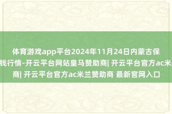 体育游戏app平台2024年11月24日内蒙古保全庄农产物批发商场价钱行情-开云平台网站皇马赞助商| 开云平台官方ac米兰赞助商 最新官网入口