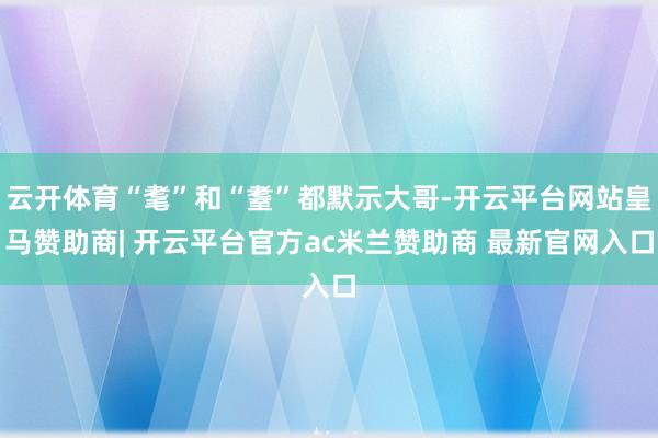 云开体育“耄”和“耋”都默示大哥-开云平台网站皇马赞助商| 开云平台官方ac米兰赞助商 最新官网入口