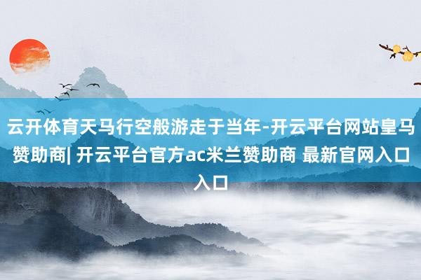 云开体育天马行空般游走于当年-开云平台网站皇马赞助商| 开云平台官方ac米兰赞助商 最新官网入口