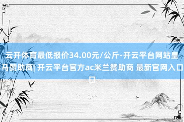 云开体育最低报价34.00元/公斤-开云平台网站皇马赞助商| 开云平台官方ac米兰赞助商 最新官网入口