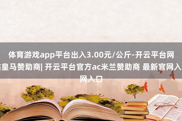 体育游戏app平台出入3.00元/公斤-开云平台网站皇马赞助商| 开云平台官方ac米兰赞助商 最新官网入口