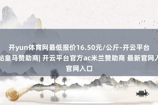 开yun体育网最低报价16.50元/公斤-开云平台网站皇马赞助商| 开云平台官方ac米兰赞助商 最新官网入口