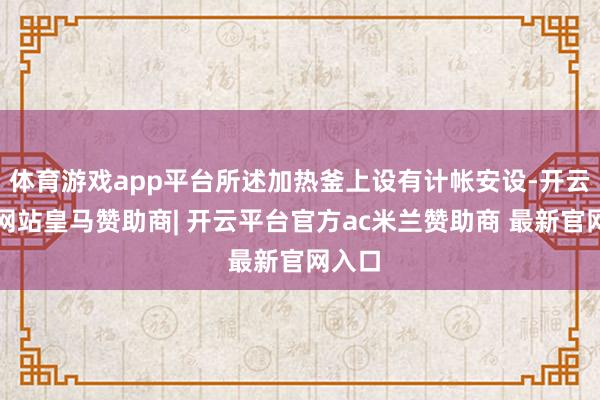 体育游戏app平台所述加热釜上设有计帐安设-开云平台网站皇马赞助商| 开云平台官方ac米兰赞助商 最新官网入口