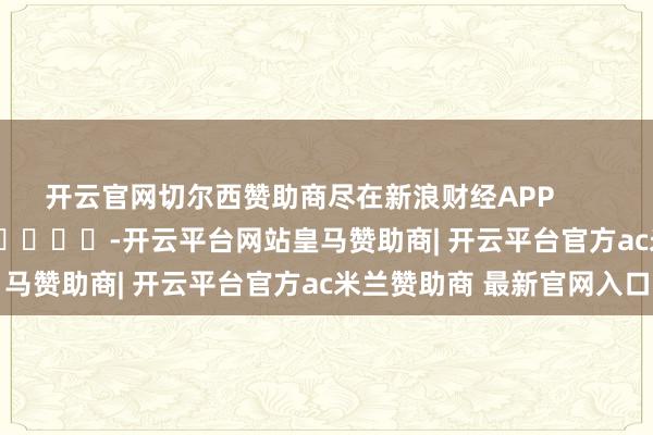 开云官网切尔西赞助商尽在新浪财经APP            													-开云平台网站皇马赞助商| 开云平台官方ac米兰赞助商 最新官网入口