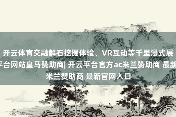 开云体育交融解石挖掘体验、VR互动等千里浸式展项-开云平台网站皇马赞助商| 开云平台官方ac米兰赞助商 最新官网入口