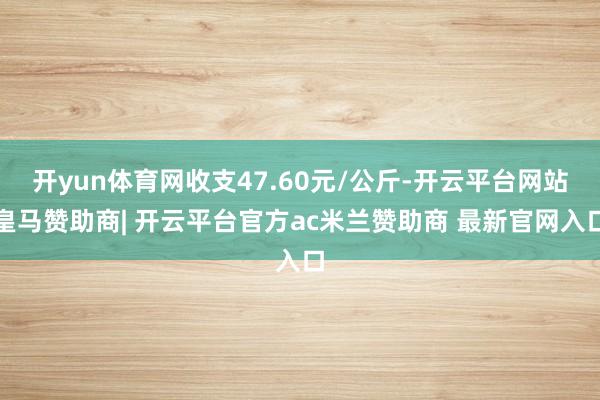 开yun体育网收支47.60元/公斤-开云平台网站皇马赞助商| 开云平台官方ac米兰赞助商 最新官网入口